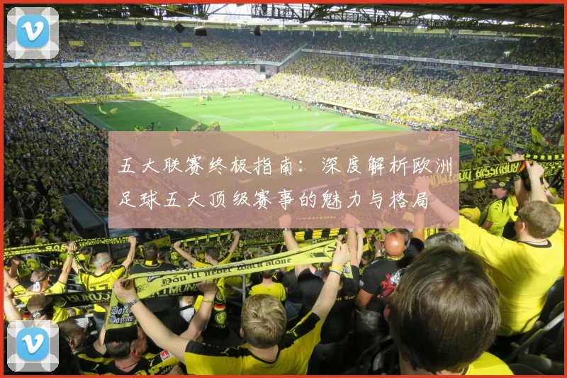 五大联赛终极指南:深度解析欧洲足球五大顶级赛事的魅力与格局