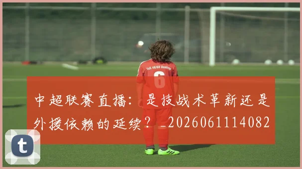 中超联赛直播:是技战术革新还是外援依赖的延续?_20260611140828