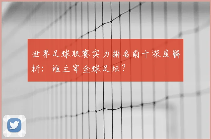 世界足球联赛实力排名前十深度解析:谁主宰全球足坛?