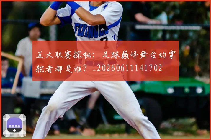 五大联赛探秘:足球巅峰舞台的掌舵者都是谁?_20260611141702