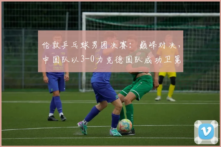 伦敦乒乓球男团决赛：巅峰对决，中国队以3-0力克德国队成功卫冕