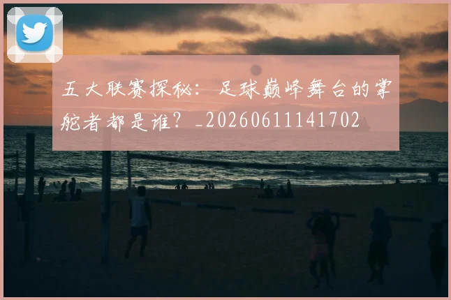 五大联赛探秘：足球巅峰舞台的掌舵者都是谁？_20260611141702