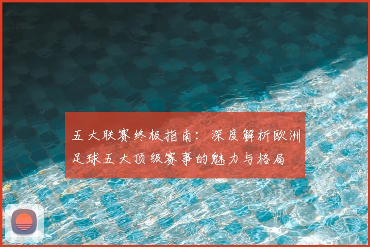 五大联赛终极指南：深度解析欧洲足球五大顶级赛事的魅力与格局